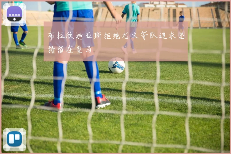 布拉欣迪亚斯拒绝尤文等队追求坚持留在皇马