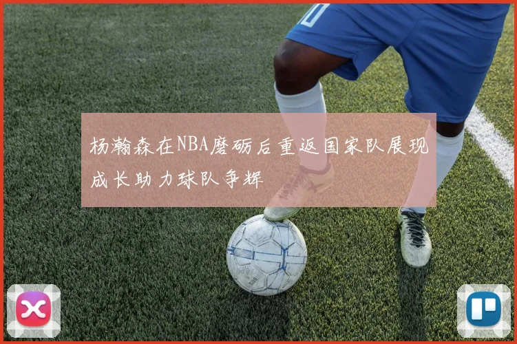 杨瀚森在NBA磨砺后重返国家队展现成长助力球队争辉