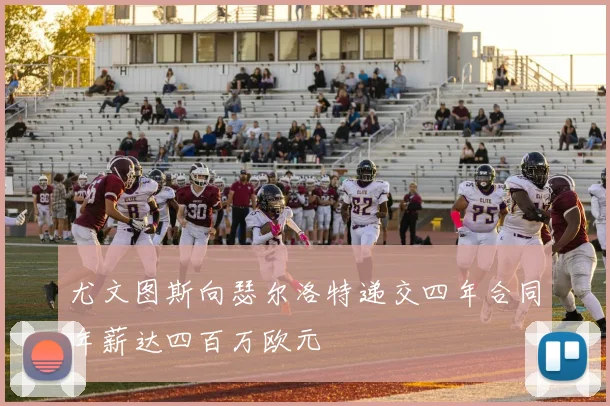 尤文图斯向瑟尔洛特递交四年合同年薪达四百万欧元