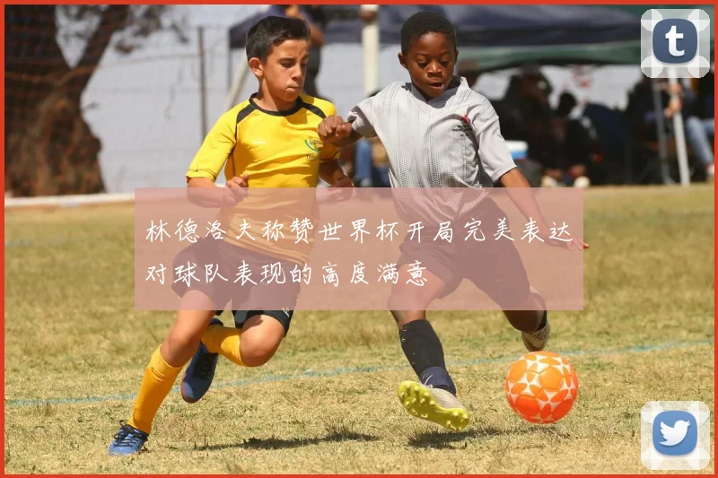 林德洛夫称赞世界杯开局完美表达对球队表现的高度满意