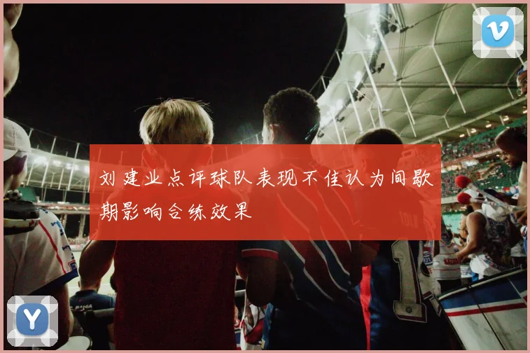 刘建业点评球队表现不佳认为间歇期影响合练效果