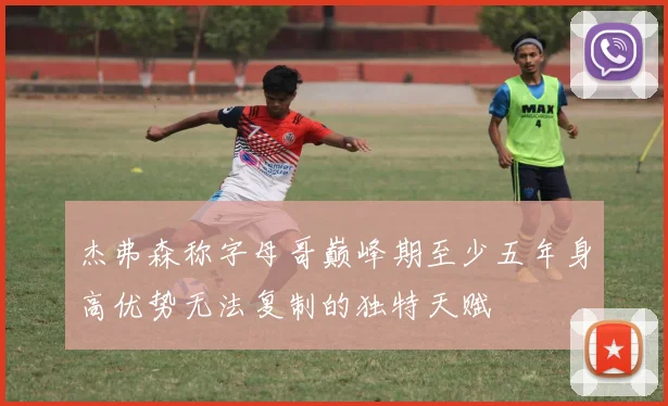 杰弗森称字母哥巅峰期至少五年身高优势无法复制的独特天赋