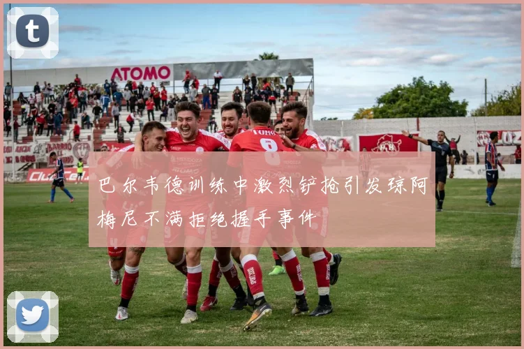 巴尔韦德训练中激烈铲抢引发琼阿梅尼不满拒绝握手事件