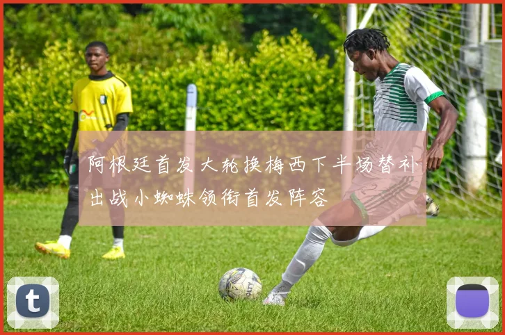 阿根廷首发大轮换梅西下半场替补出战小蜘蛛领衔首发阵容