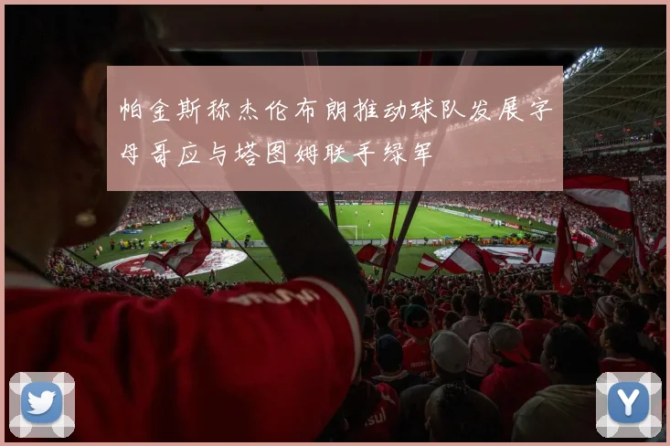 帕金斯称杰伦布朗推动球队发展字母哥应与塔图姆联手绿军