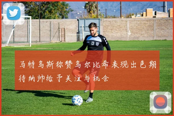 马特乌斯称赞乌尔比希表现出色期待纳帅给予关注与机会