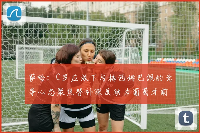 萨哈：C罗应放下与梅西姆巴佩的竞争心态聚焦替补深度助力葡萄牙前行